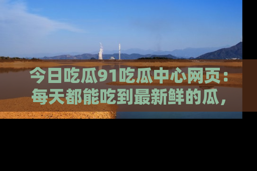 今日吃瓜91吃瓜中心网页：每天都能吃到最新鲜的瓜，八卦互动精彩无限！