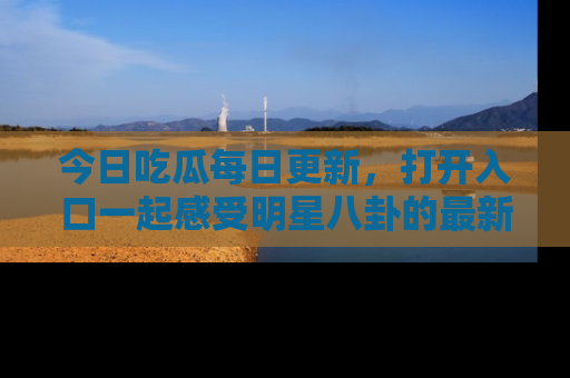 今日吃瓜每日更新，打开入口一起感受明星八卦的最新动态，别说我没告诉你哦！