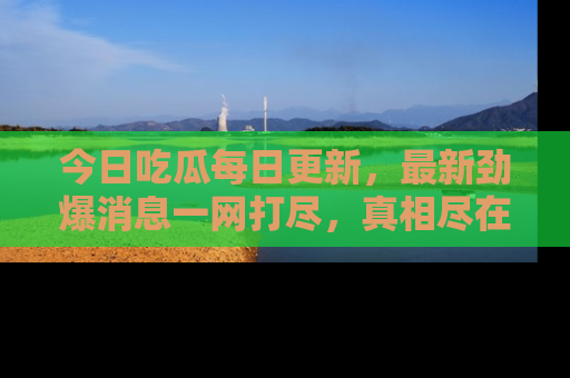 今日吃瓜每日更新，最新劲爆消息一网打尽，真相尽在其中！