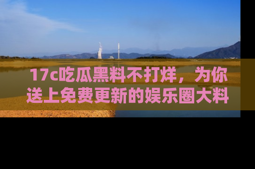 17c吃瓜黑料不打烊，为你送上免费更新的娱乐圈大料！