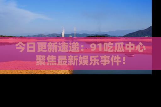今日更新速递：91吃瓜中心聚焦最新娱乐事件！
