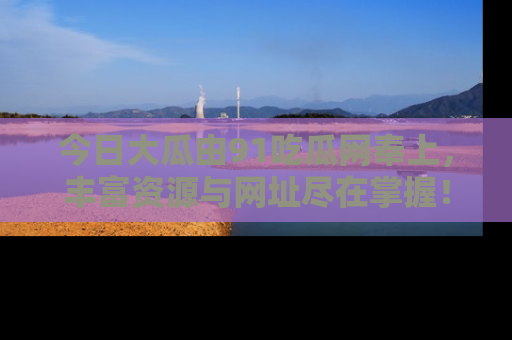 今日大瓜由91吃瓜网奉上，丰富资源与网址尽在掌握！
