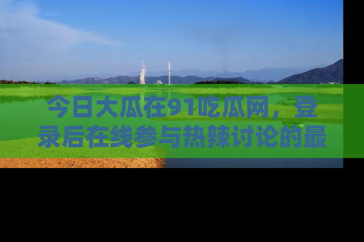 今日大瓜在91吃瓜网，登录后在线参与热辣讨论的最佳去处！