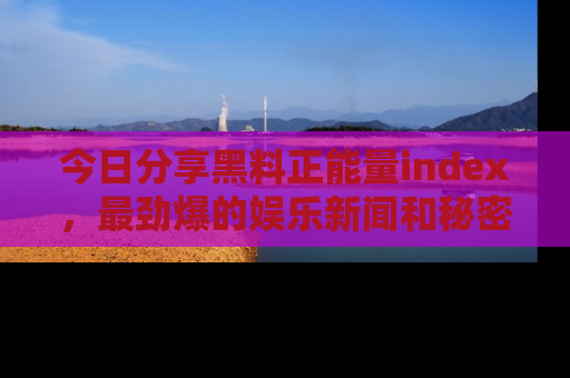 今日分享黑料正能量index，最劲爆的娱乐新闻和秘密等你来发现！