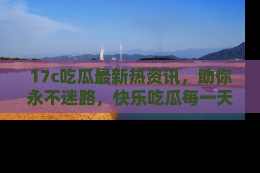 17c吃瓜最新热资讯,助你永不迷路,快乐吃瓜每一天!