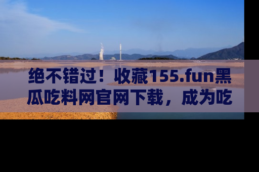 绝不错过！收藏155.fun黑瓜吃料网官网下载，成为吃瓜达人！