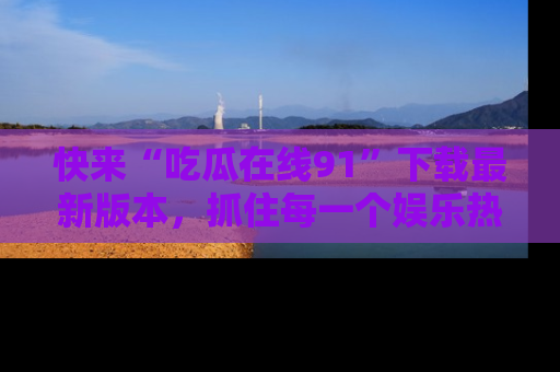 快来“吃瓜在线91”下载最新版本，抓住每一个娱乐热点的精彩瞬间！