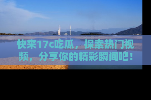 快来17c吃瓜，探索热门视频，分享你的精彩瞬间吧！