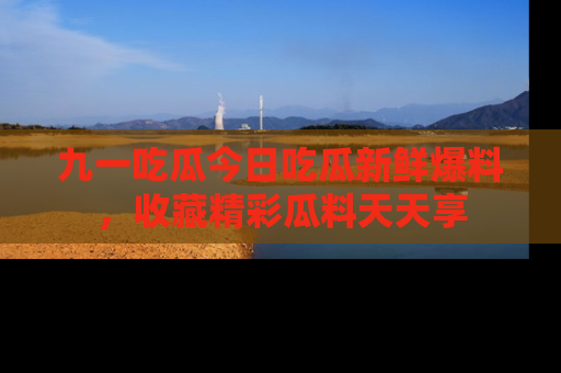九一吃瓜今日吃瓜新鲜爆料，收藏精彩瓜料天天享