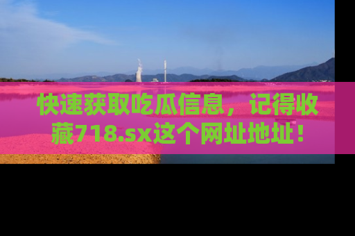 快速获取吃瓜信息，记得收藏718.sx这个网址地址！