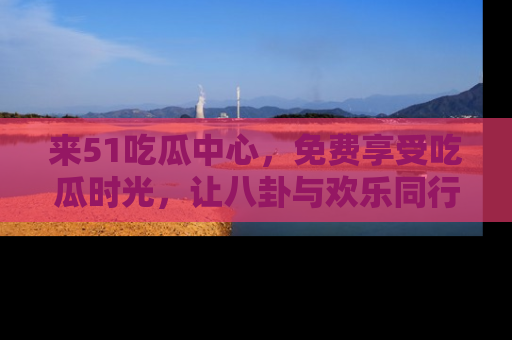 来51吃瓜中心，免费享受吃瓜时光，让八卦与欢乐同行！