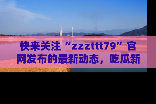 快来关注“zzzttt79”官网发布的最新动态，吃瓜新闻一手掌握，精彩不停！