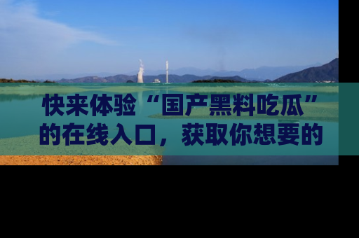快来体验“国产黑料吃瓜”的在线入口，获取你想要的所有独家黑料！