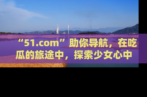 “51.com”助你导航，在吃瓜的旅途中，探索少女心中的小秘密喔！