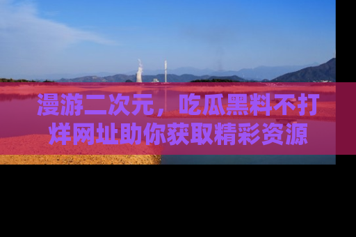 漫游二次元，吃瓜黑料不打烊网址助你获取精彩资源