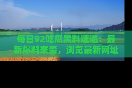 每日92吃瓜黑料速递：最新爆料来袭，浏览最新网址，畅享吃瓜乐趣！