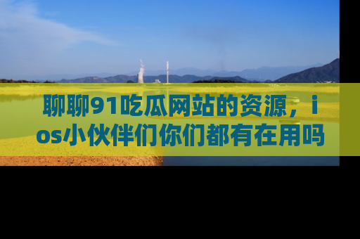 聊聊91吃瓜网站的资源，ios小伙伴们你们都有在用吗？