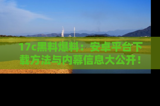 17c黑料爆料:安卓平台下载方法与内幕信息大公开!