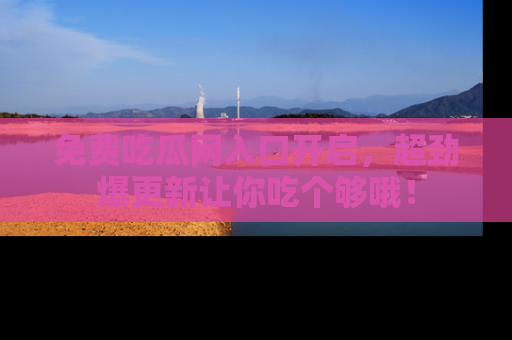 免费吃瓜网入口开启，超劲爆更新让你吃个够哦！