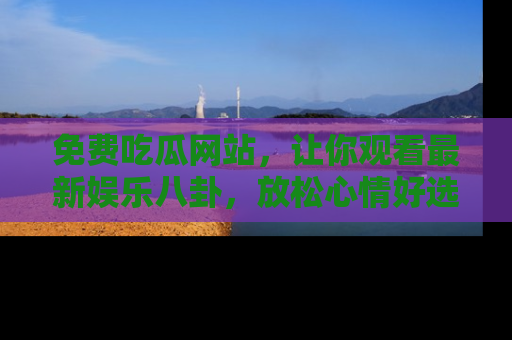 免费吃瓜网站，让你观看最新娱乐八卦，放松心情好选择