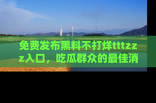 免费发布黑料不打烊tttzzz入口，吃瓜群众的最佳消息平台！