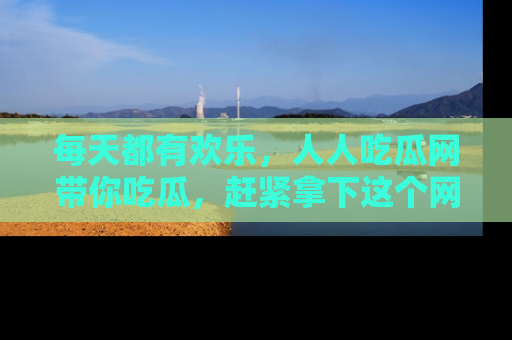 每天都有欢乐，人人吃瓜网带你吃瓜，赶紧拿下这个网址与地址吧！