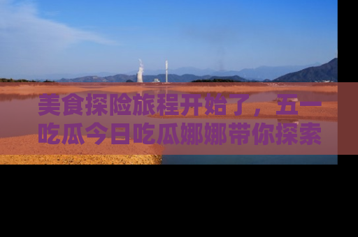 美食探险旅程开始了，五一吃瓜今日吃瓜娜娜带你探索精彩首页线路。