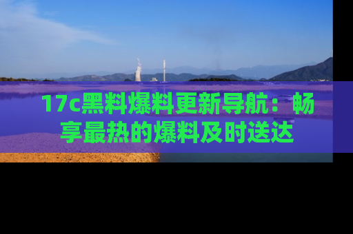 17c黑料爆料更新导航:畅享最热的爆料及时送达