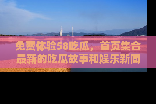 免费体验58吃瓜，首页集合最新的吃瓜故事和娱乐新闻，让你不再错过任何热点！