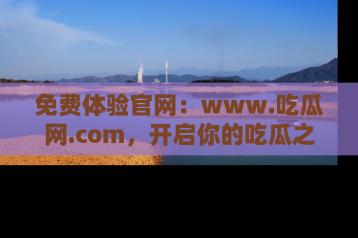 免费体验官网：www.吃瓜网.com，开启你的吃瓜之旅