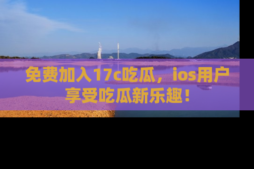 免费加入17c吃瓜，ios用户享受吃瓜新乐趣！
