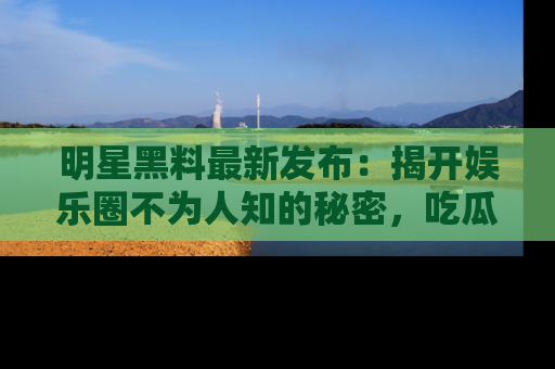 明星黑料最新发布：揭开娱乐圈不为人知的秘密，吃瓜者们请注意！