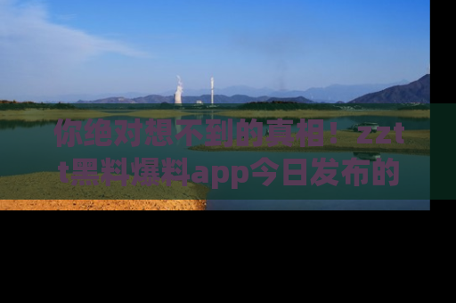 你绝对想不到的真相！zztt黑料爆料app今日发布的黑料让人叫绝！