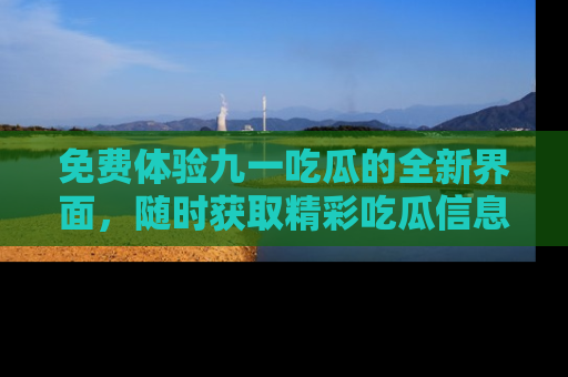 免费体验九一吃瓜的全新界面，随时获取精彩吃瓜信息！