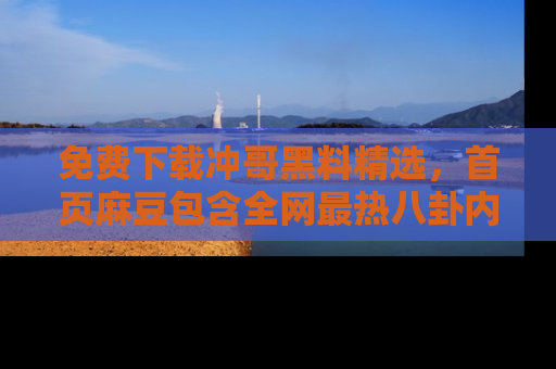 免费下载冲哥黑料精选，首页麻豆包含全网最热八卦内容