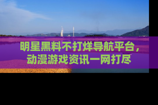 明星黑料不打烊导航平台，动漫游戏资讯一网打尽