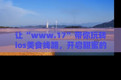 让“www.17”带你玩转ios美食线路，开启甜蜜的吃瓜时光吧！