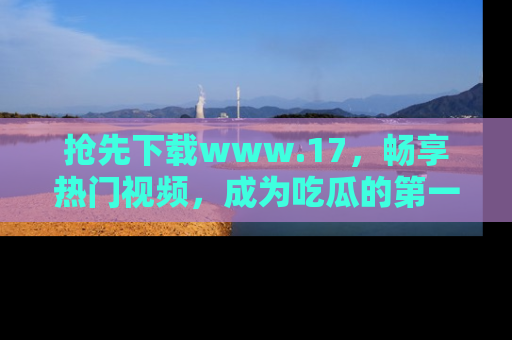 抢先下载www.17，畅享热门视频，成为吃瓜的第一手信息者！