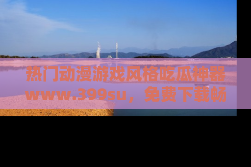 热门动漫游戏风格吃瓜神器www.399su，免费下载畅享精彩