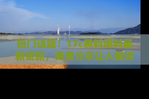 热门话题！17c黑料爆料最新更新，免费分享让人惊讶的事实！
