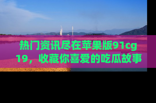 热门资讯尽在苹果版91cg19，收藏你喜爱的吃瓜故事吧！