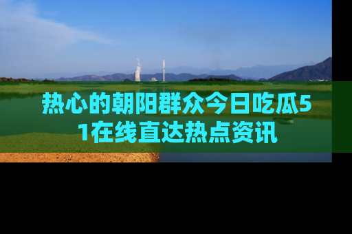 热心的朝阳群众今日吃瓜51在线直达热点资讯