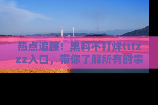 热点追踪！黑料不打烊tttzzz入口，带你了解所有时事动态，赶紧打开网址链接！