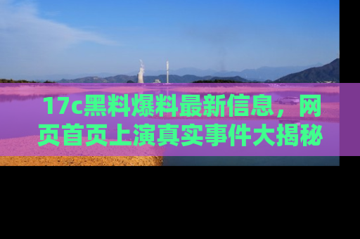 17c黑料爆料最新信息,网页首页上演真实事件大揭秘