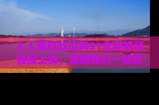 人人黑料吃瓜网51全新视频链接上线，跟随我们一起吃瓜围观！