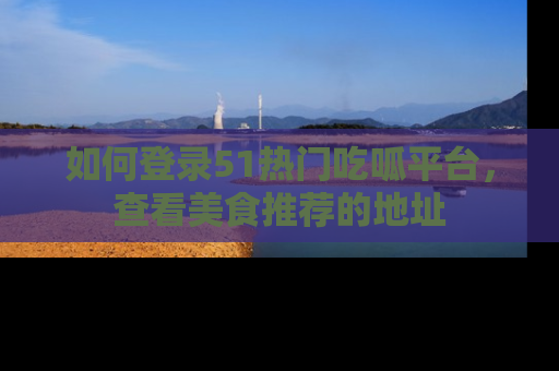 如何登录51热门吃呱平台，查看美食推荐的地址