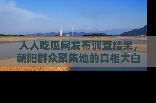 人人吃瓜网发布调查结果，朝阳群众聚集地的真相大白