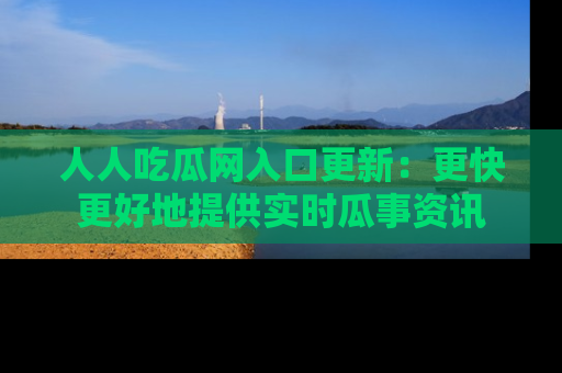 人人吃瓜网入口更新：更快更好地提供实时瓜事资讯