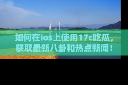 如何在ios上使用17c吃瓜，获取最新八卦和热点新闻！