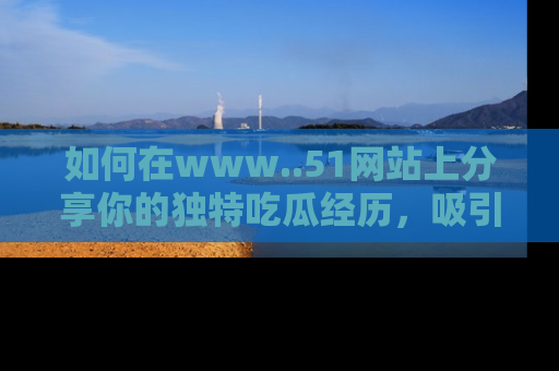 如何在www..51网站上分享你的独特吃瓜经历，吸引更多用户关注